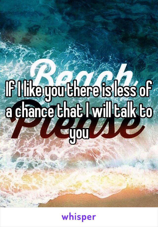 If I like you there is less of a chance that I will talk to you