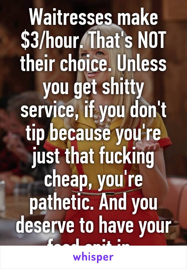 Waitresses make $3/hour. That's NOT their choice. Unless you get shitty service, if you don't tip because you're just that fucking cheap, you're pathetic. And you deserve to have your food spit in. 