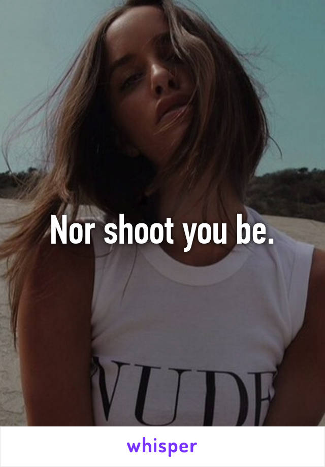 Nor shoot you be.