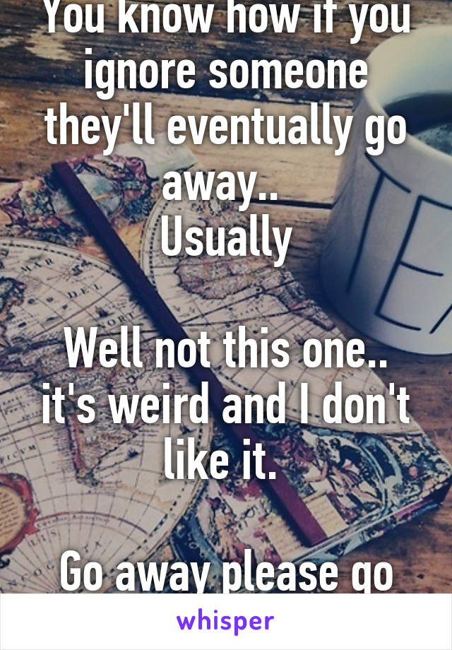 You know how if you ignore someone they'll eventually go away.. 
Usually

Well not this one.. it's weird and I don't like it. 

Go away please go away. 