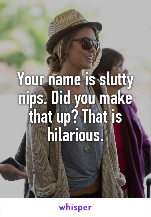 Your name is slutty nips. Did you make that up? That is hilarious.