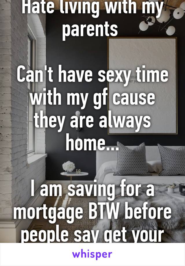 Hate living with my parents 

Can't have sexy time with my gf cause they are always home...

I am saving for a mortgage BTW before people say get your own place 