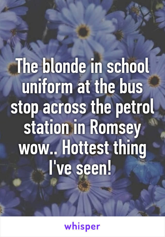 The blonde in school uniform at the bus stop across the petrol station in Romsey wow.. Hottest thing I've seen! 