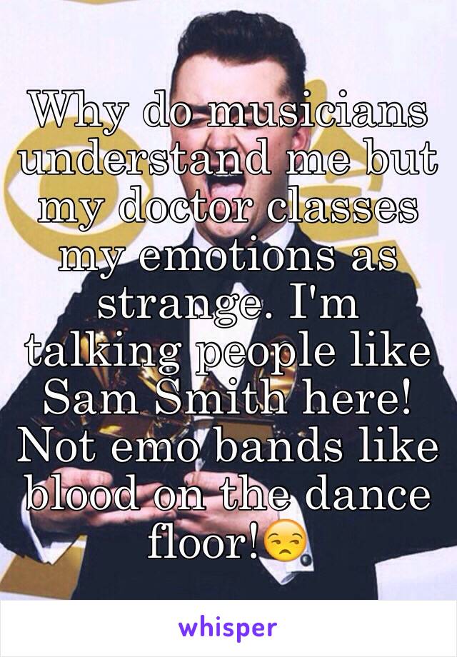 Why do musicians understand me but my doctor classes my emotions as strange. I'm talking people like Sam Smith here! Not emo bands like blood on the dance floor!😒