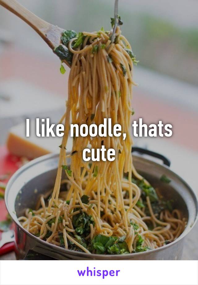 I like noodle, thats cute