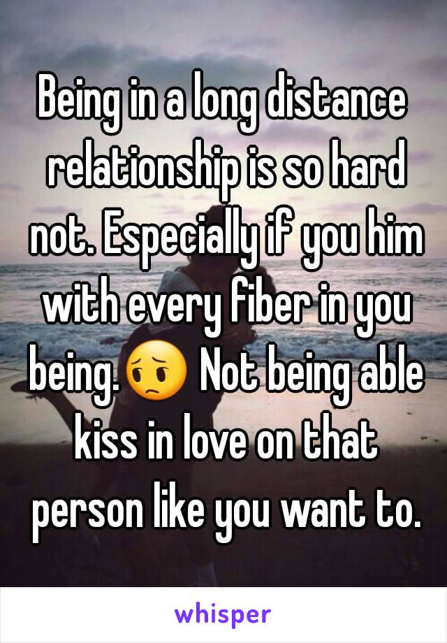 Being in a long distance relationship is so hard not. Especially if you him with every fiber in you being.😔 Not being able kiss in love on that person like you want to.