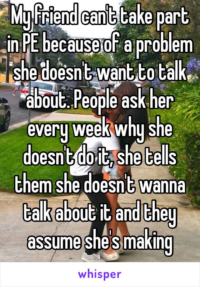 My friend can't take part in PE because of a problem she doesn't want to talk about. People ask her every week why she doesn't do it, she tells them she doesn't wanna talk about it and they assume she's making excuses...