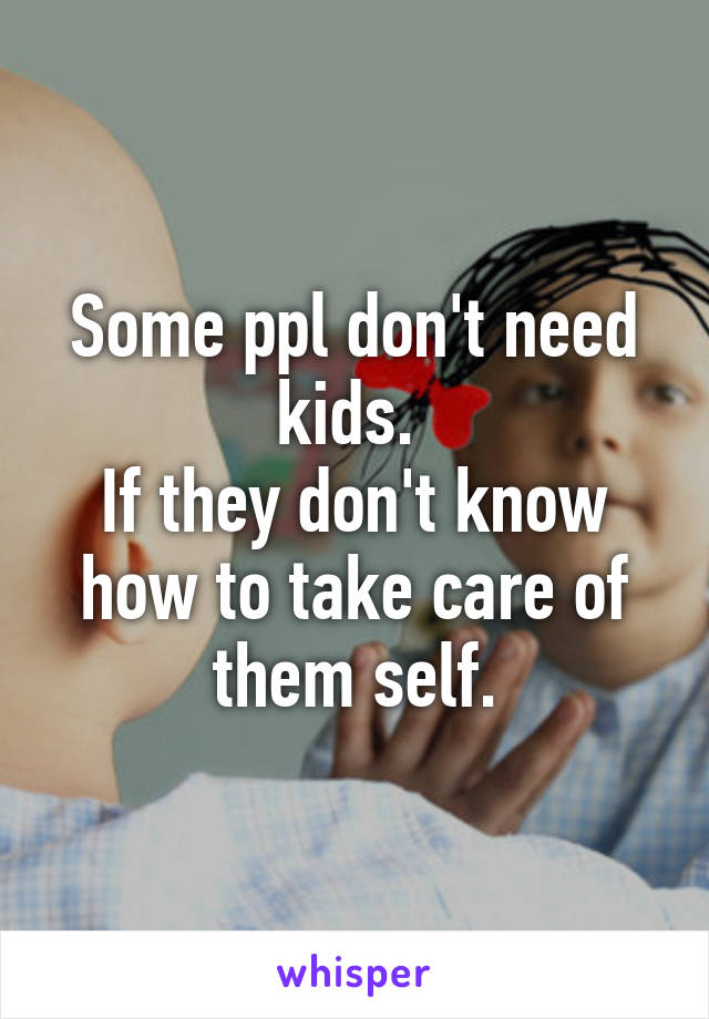 Some ppl don't need kids. 
If they don't know how to take care of them self.