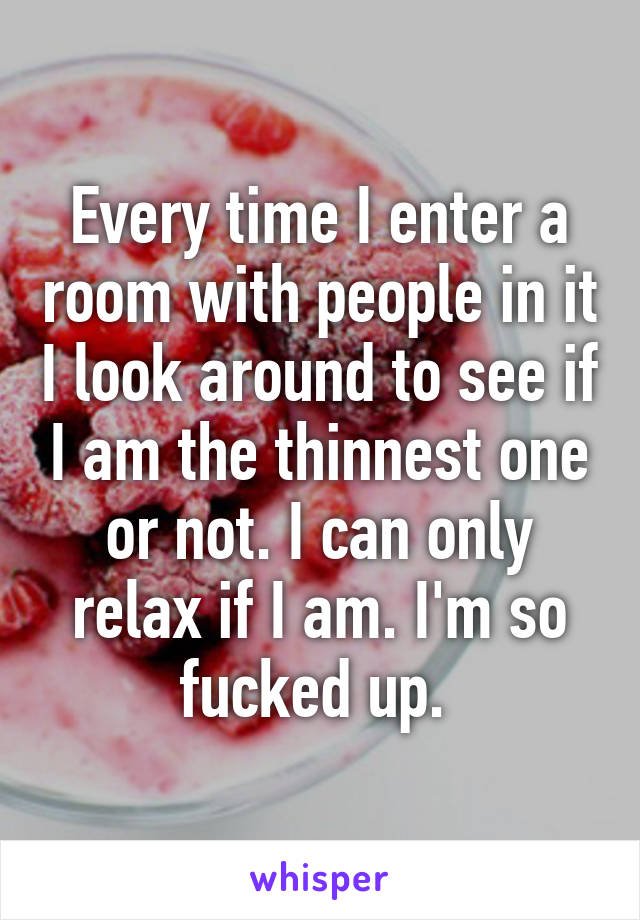 Every time I enter a room with people in it I look around to see if I am the thinnest one or not. I can only relax if I am. I'm so fucked up. 