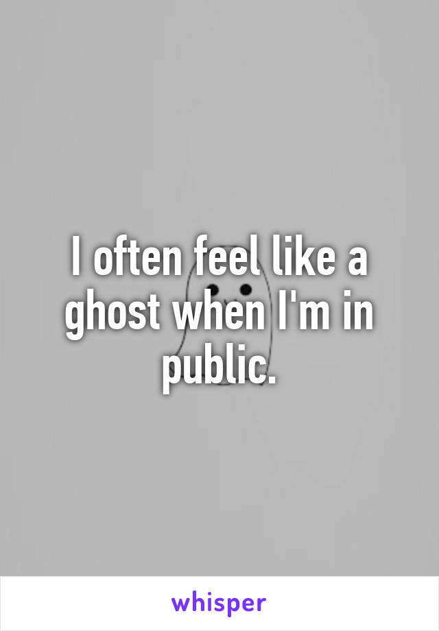 I often feel like a ghost when I'm in public.