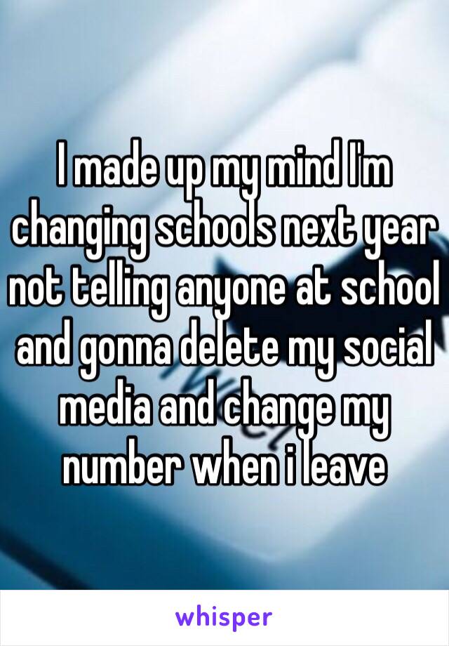 I made up my mind I'm changing schools next year not telling anyone at school and gonna delete my social media and change my number when i leave 