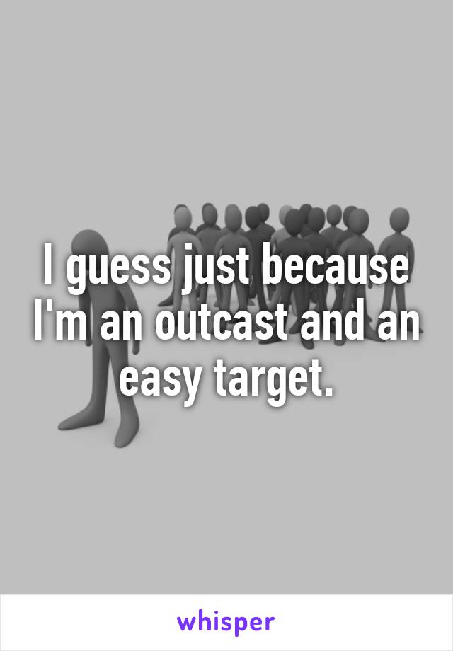 I guess just because I'm an outcast and an easy target.