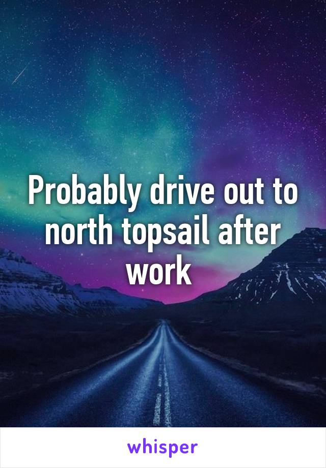 Probably drive out to north topsail after work 