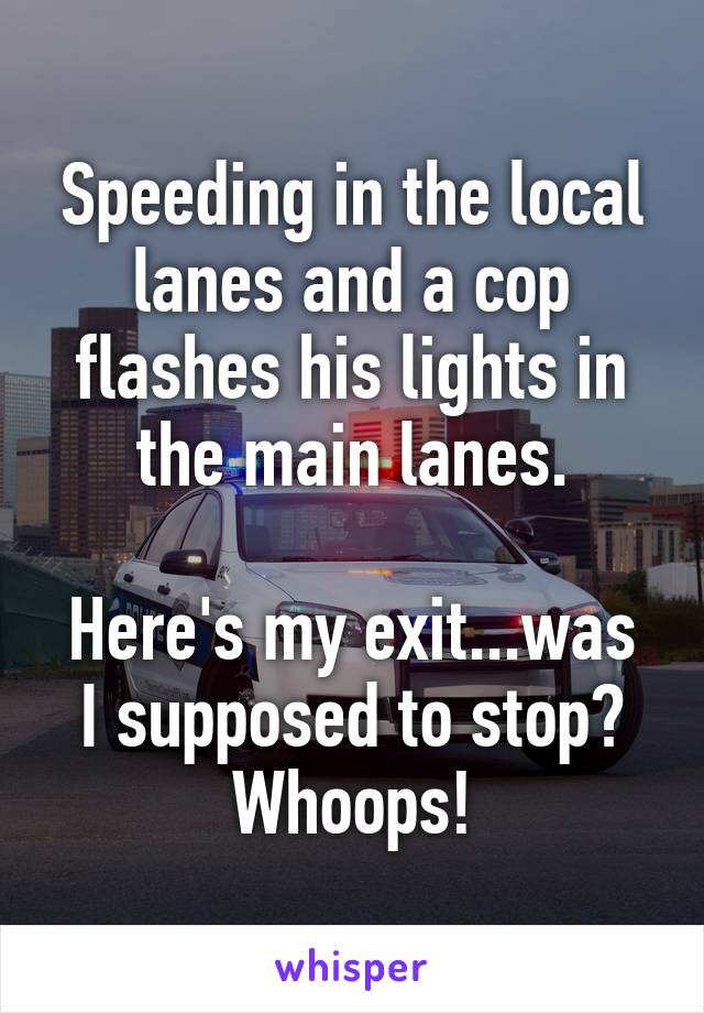 Speeding in the local lanes and a cop flashes his lights in the main lanes.

Here's my exit...was I supposed to stop? Whoops!