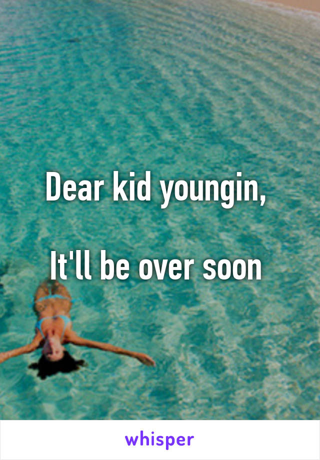 Dear kid youngin, 

It'll be over soon 