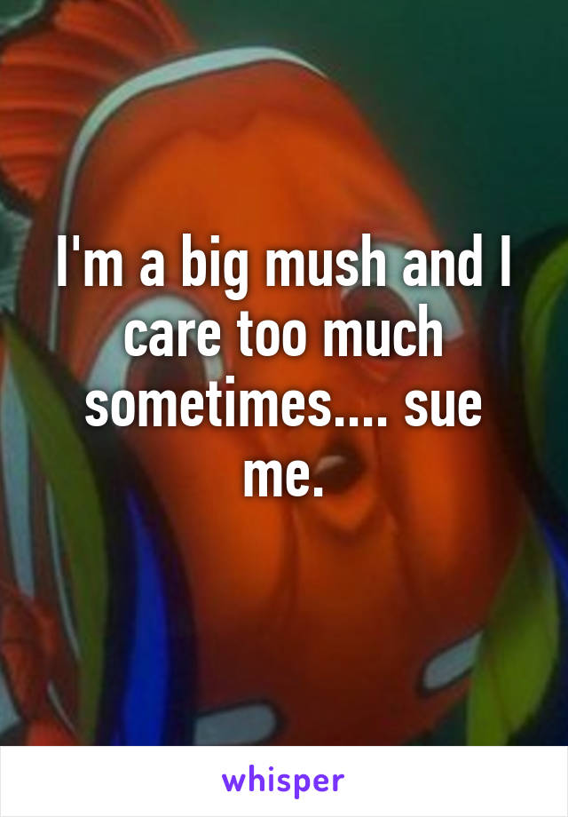 I'm a big mush and I care too much sometimes.... sue me.
