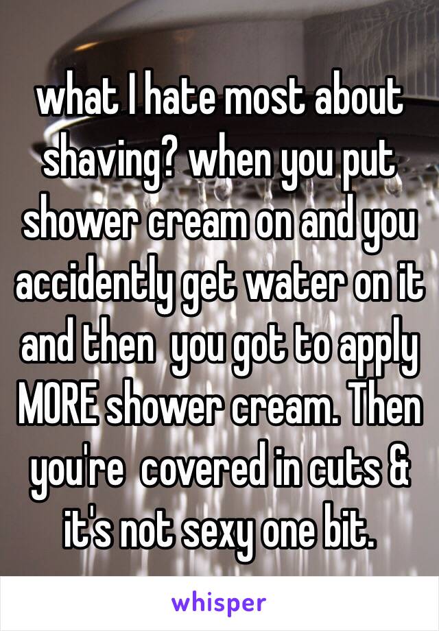 what I hate most about shaving? when you put shower cream on and you accidently get water on it and then  you got to apply MORE shower cream. Then you're  covered in cuts & it's not sexy one bit. 