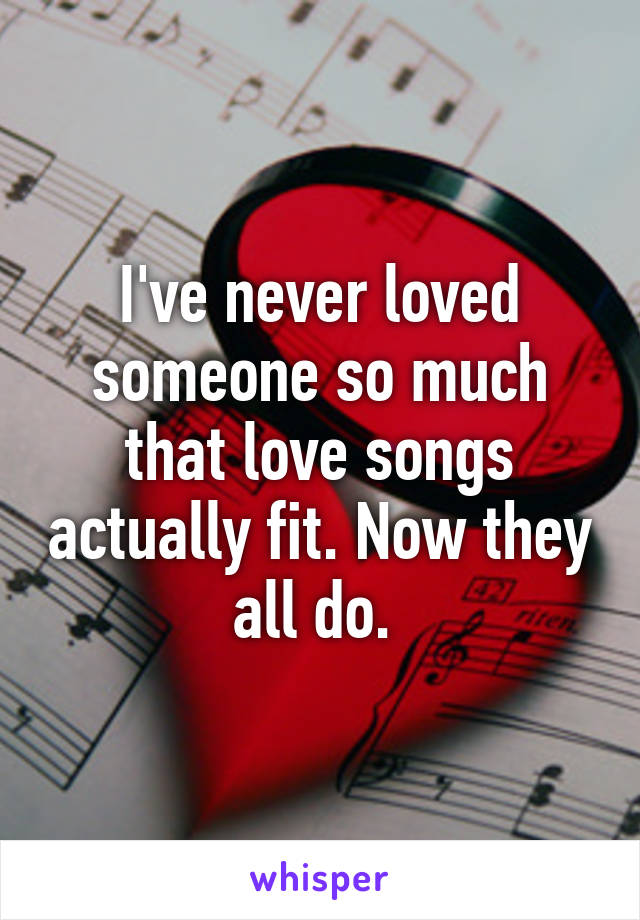 I've never loved someone so much that love songs actually fit. Now they all do. 