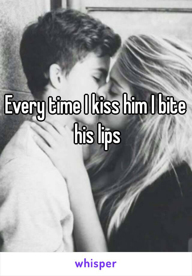 Every time I kiss him I bite his lips