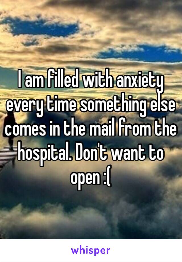 I am filled with anxiety every time something else comes in the mail from the hospital. Don't want to open :(