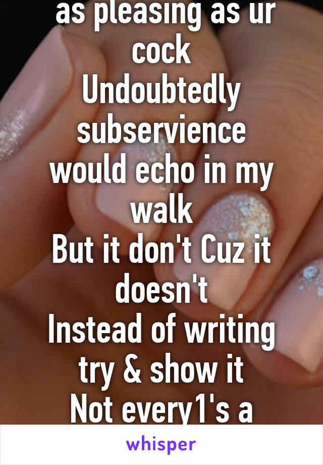 If ur ideologically felt
 as pleasing as ur cock
Undoubtedly subservience
would echo in my walk
But it don't Cuz it doesn't
Instead of writing try & show it
Not every1's a Rembrandt nor every1 a poet.