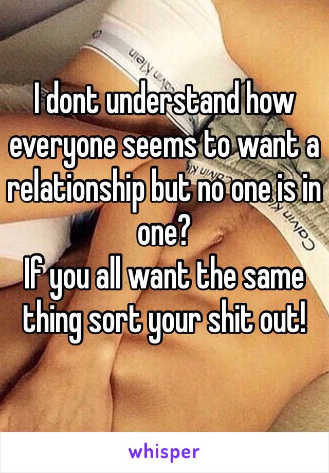 I dont understand how everyone seems to want a relationship but no one is in one? 
If you all want the same thing sort your shit out!
