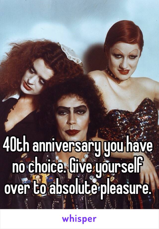 40th anniversary you have no choice. Give yourself over to absolute pleasure. 