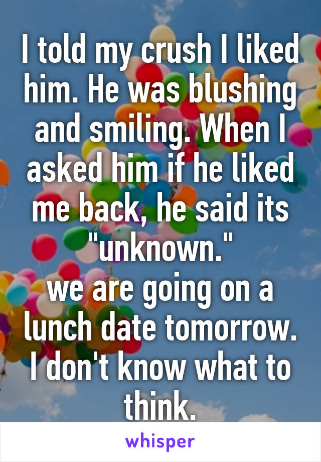 I told my crush I liked him. He was blushing and smiling. When I asked him if he liked me back, he said its "unknown."
we are going on a lunch date tomorrow. I don't know what to think.