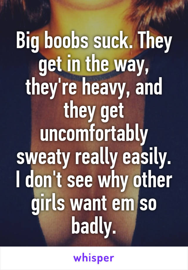 Big boobs suck. They get in the way, they're heavy, and they get uncomfortably sweaty really easily. I don't see why other girls want em so badly.