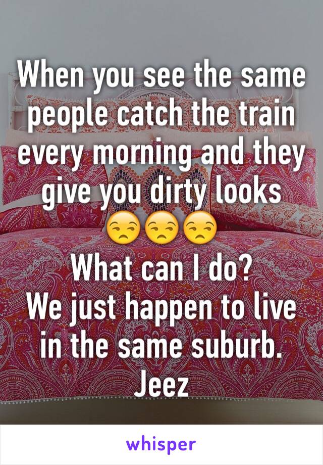 When you see the same people catch the train every morning and they give you dirty looks
😒😒😒
What can I do?
We just happen to live in the same suburb. Jeez