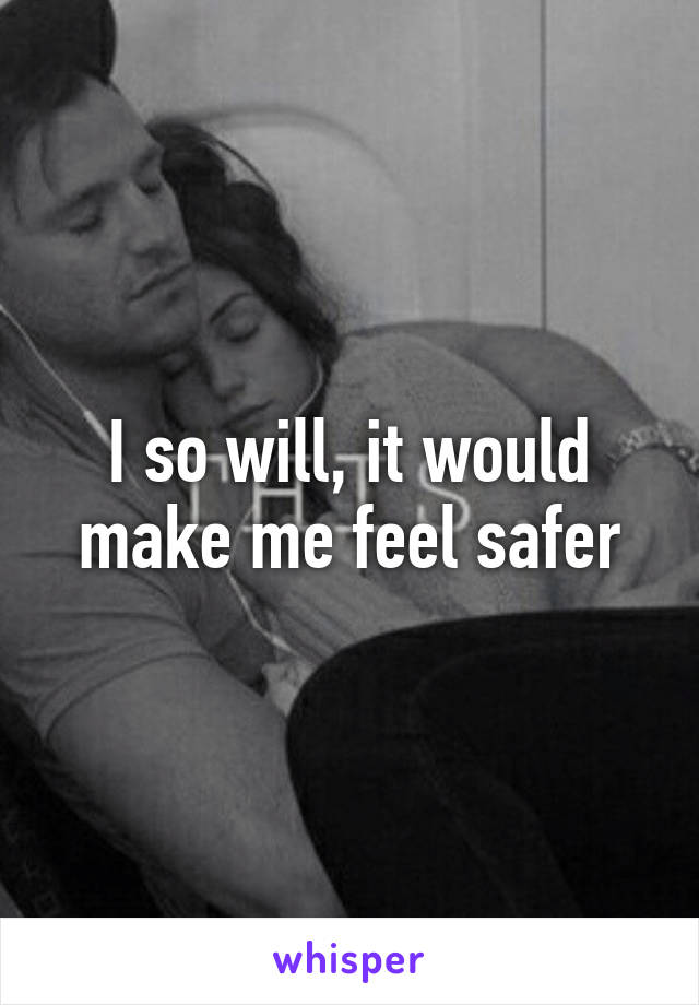 I so will, it would make me feel safer