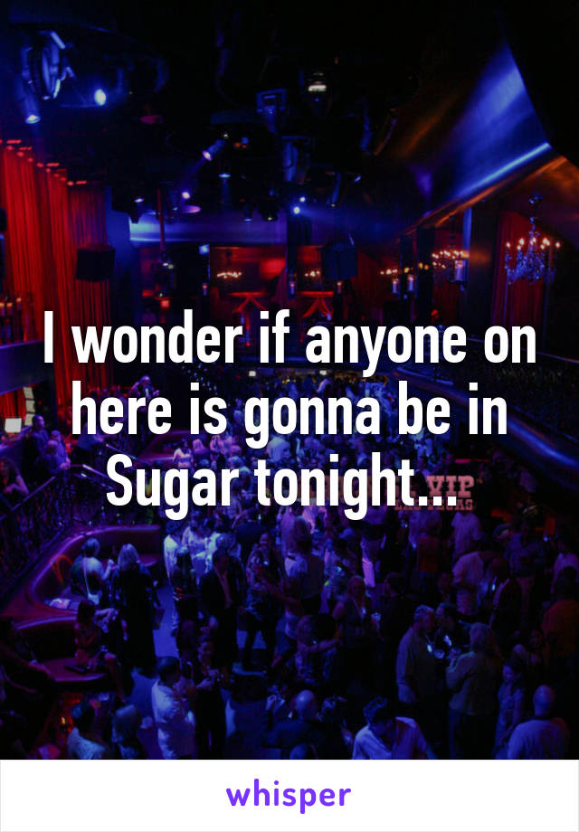 I wonder if anyone on here is gonna be in Sugar tonight... 