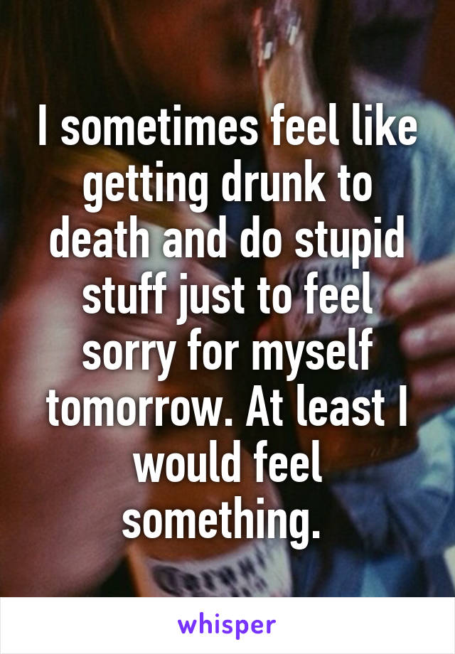 I sometimes feel like getting drunk to death and do stupid stuff just to feel sorry for myself tomorrow. At least I would feel something. 