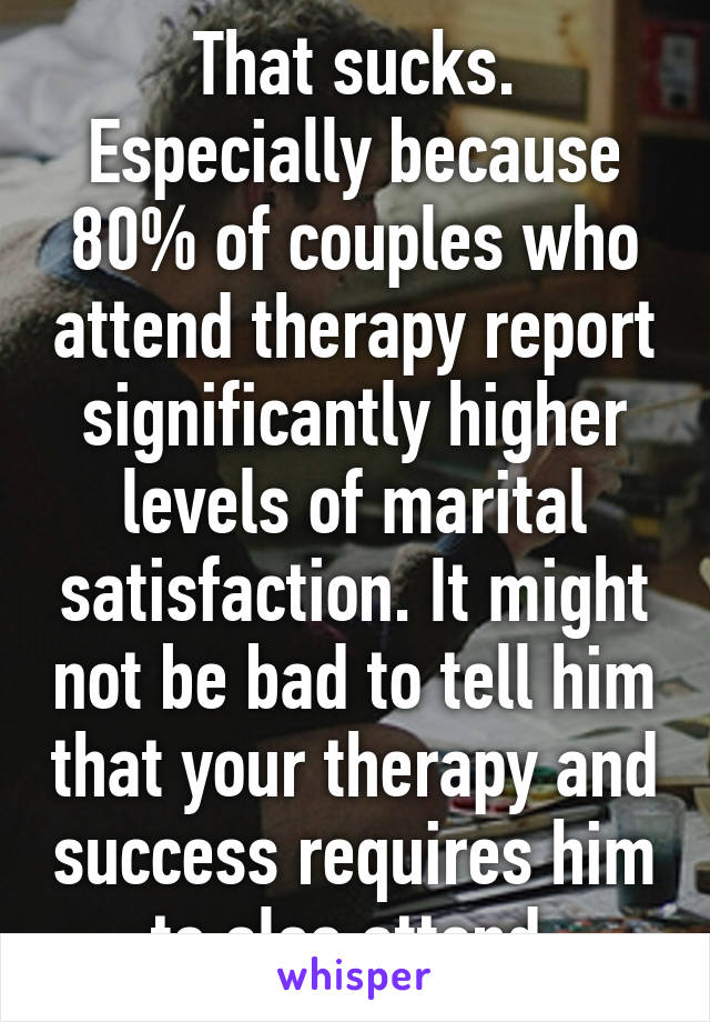 That sucks. Especially because 80% of couples who attend therapy report significantly higher levels of marital satisfaction. It might not be bad to tell him that your therapy and success requires him to also attend 