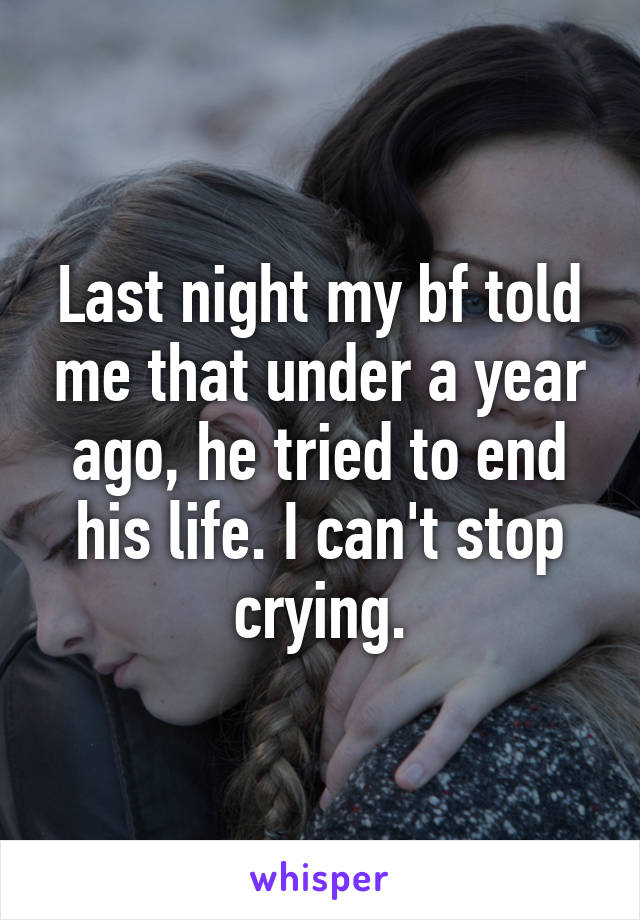 Last night my bf told me that under a year ago, he tried to end his life. I can't stop crying.