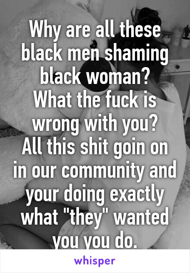 Why are all these black men shaming black woman?
What the fuck is wrong with you?
All this shit goin on in our community and your doing exactly what "they" wanted you you do.