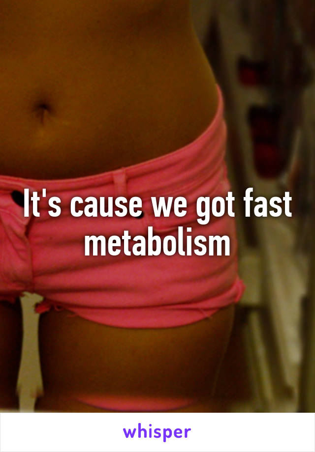 It's cause we got fast metabolism