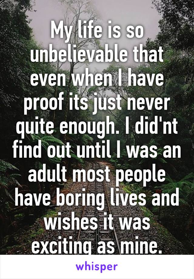 My life is so unbelievable that even when I have proof its just never quite enough. I did'nt find out until I was an adult most people have boring lives and wishes it was exciting as mine.