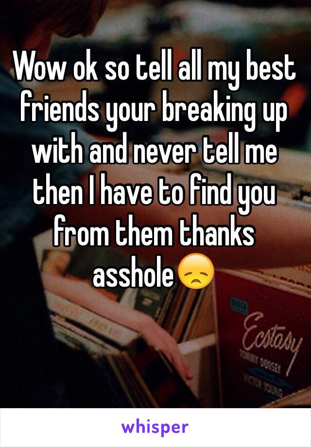 Wow ok so tell all my best friends your breaking up with and never tell me  then I have to find you from them thanks asshole😞