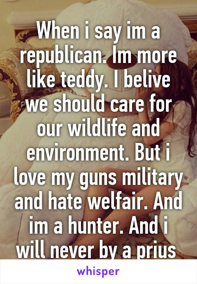 When i say im a republican. Im more like teddy. I belive we should care for our wildlife and environment. But i love my guns military and hate welfair. And im a hunter. And i will never by a prius 