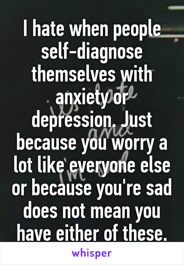 I hate when people self-diagnose themselves with anxiety or depression. Just because you worry a lot like everyone else or because you're sad does not mean you have either of these.