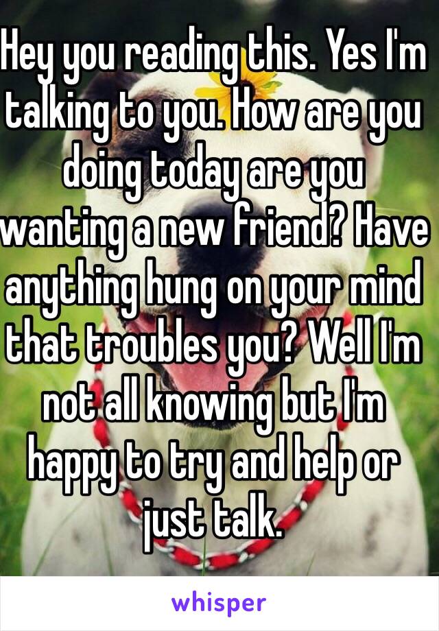 Hey you reading this. Yes I'm talking to you. How are you doing today are you wanting a new friend? Have anything hung on your mind that troubles you? Well I'm not all knowing but I'm happy to try and help or just talk. 