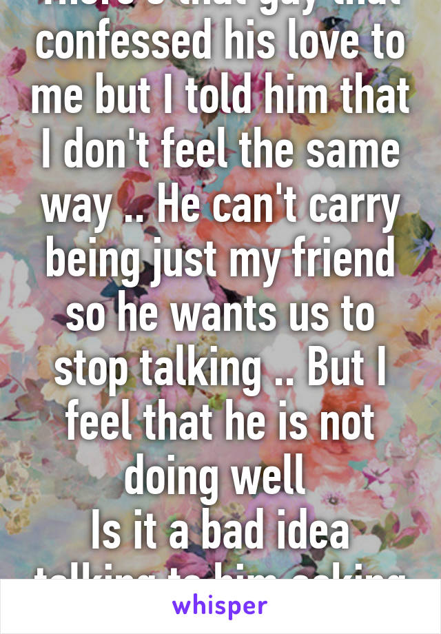 There's that guy that confessed his love to me but I told him that I don't feel the same way .. He can't carry being just my friend so he wants us to stop talking .. But I feel that he is not doing well 
Is it a bad idea talking to him asking him if he needs help 