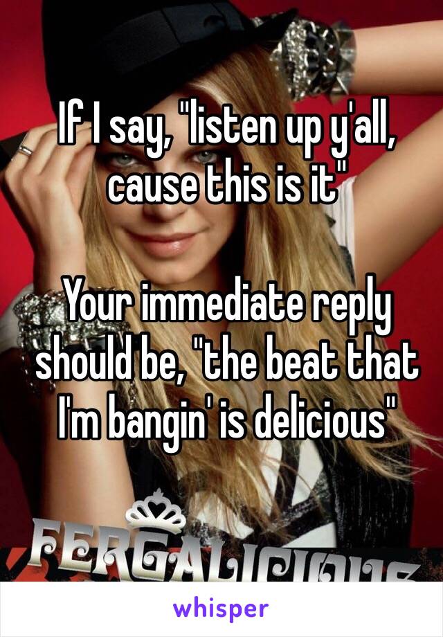 If I say, "listen up y'all, cause this is it"

Your immediate reply should be, "the beat that I'm bangin' is delicious"