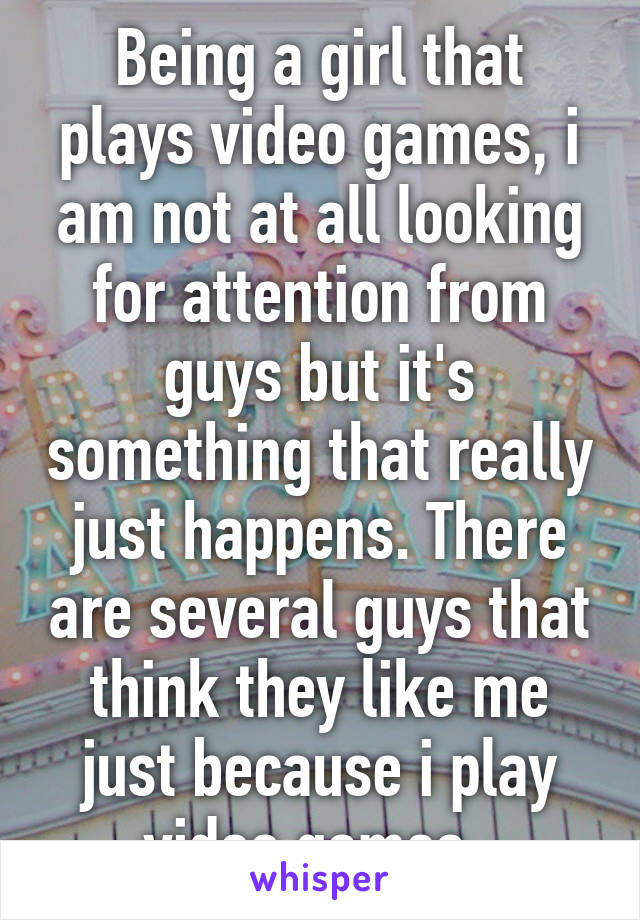 Being a girl that plays video games, i am not at all looking for attention from guys but it's something that really just happens. There are several guys that think they like me just because i play video games. 