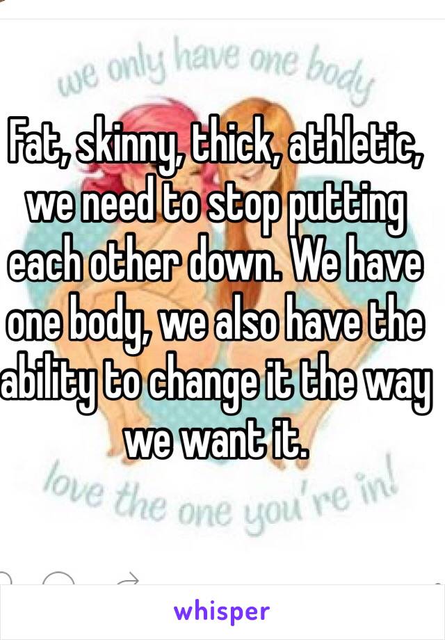 Fat, skinny, thick, athletic, we need to stop putting each other down. We have one body, we also have the ability to change it the way we want it.