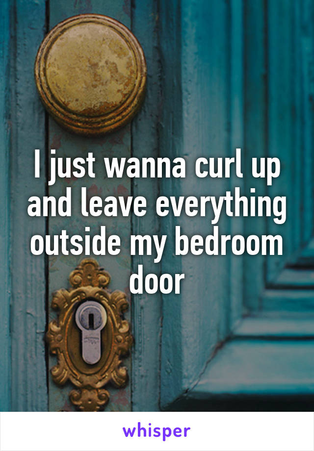 I just wanna curl up and leave everything outside my bedroom door