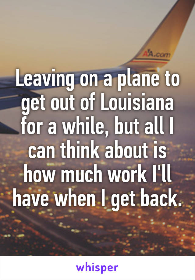 Leaving on a plane to get out of Louisiana for a while, but all I can think about is how much work I'll have when I get back.