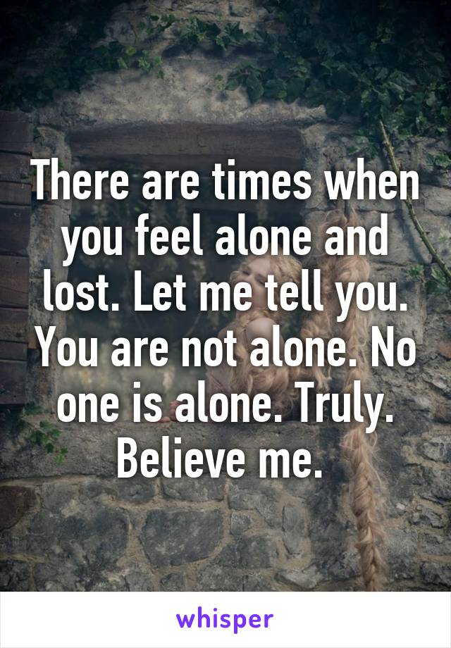 There are times when you feel alone and lost. Let me tell you. You are not alone. No one is alone. Truly. Believe me. 