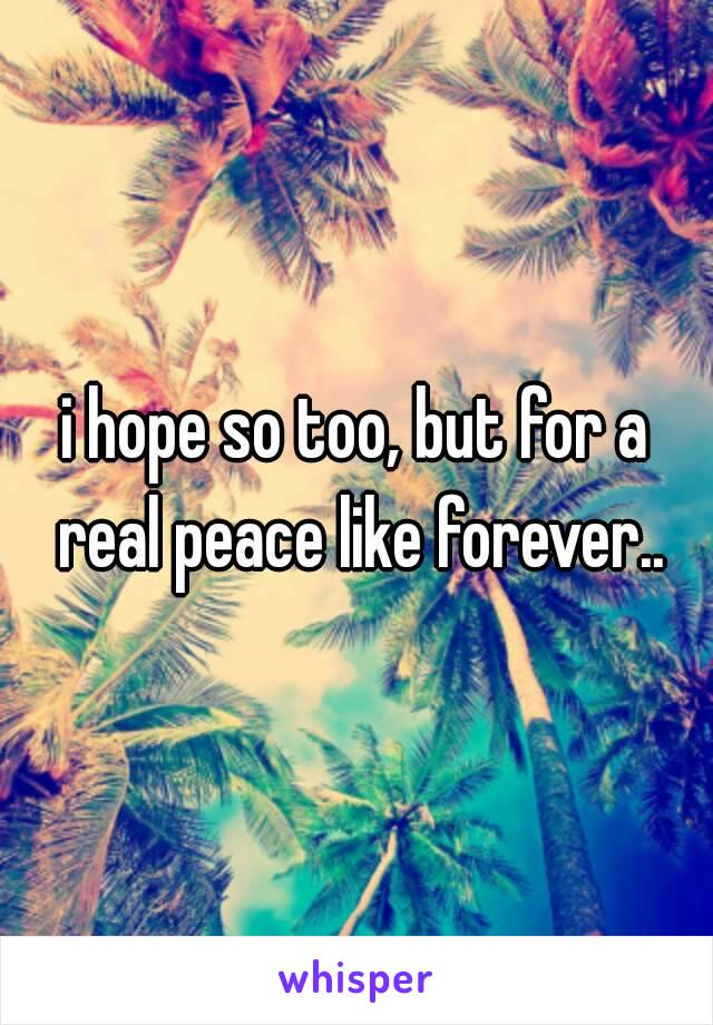 i hope so too, but for a real peace like forever..